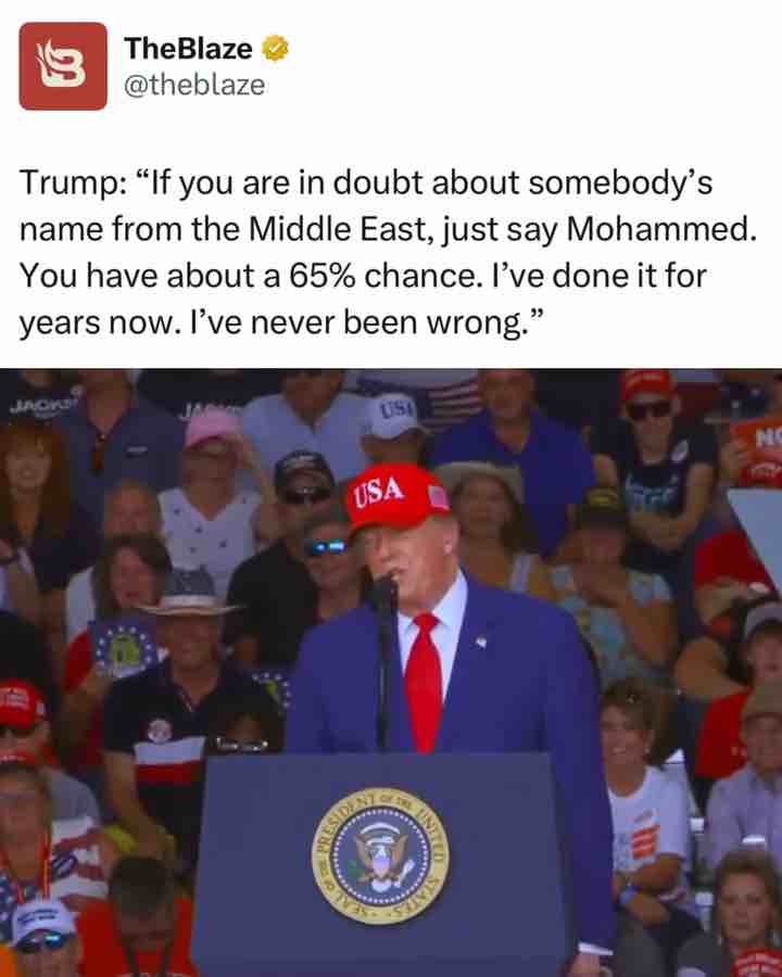 Donald Trump: If you’re in doubt about somebody’s name from the Middle East just say “Mohammed”. You have about a 65% chance. “Hello Muhammed”. I’ve done it for years now, I’ve never been wrong.